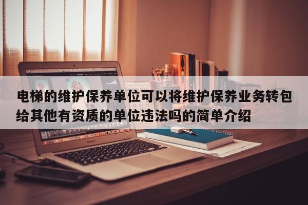 电梯的维护保养单位可以将维护保养业务转包给其他有资质的单位违法吗的简单介绍