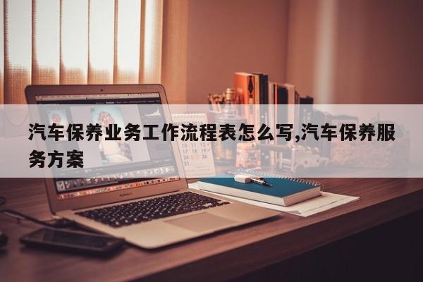 汽车保养业务工作流程表怎么写,汽车保养服务方案