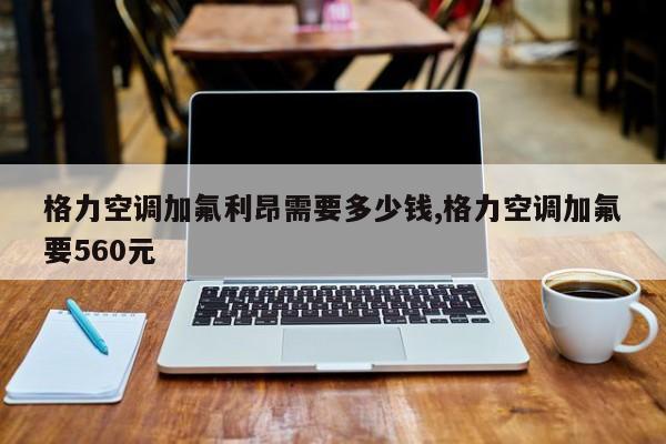 格力空调加氟利昂需要多少钱,格力空调加氟要560元