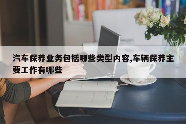 汽车保养业务包括哪些类型内容,车辆保养主要工作有哪些