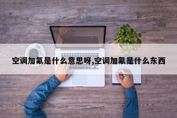 空调加氟是什么意思呀,空调加氟是什么东西
