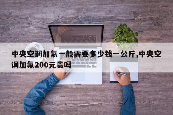 中央空调加氟一般需要多少钱一公斤,中央空调加氟200元贵吗