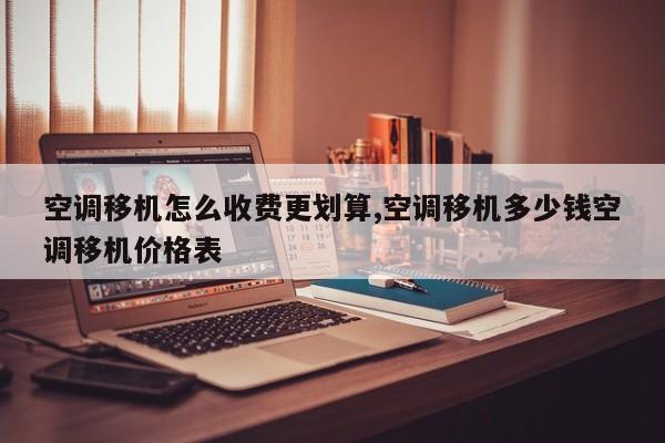 空调移机怎么收费更划算,空调移机多少钱空调移机价格表