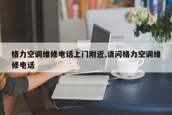 格力空调维修电话上门附近,请问格力空调维修电话