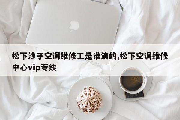 松下沙子空调维修工是谁演的,松下空调维修中心vip专线