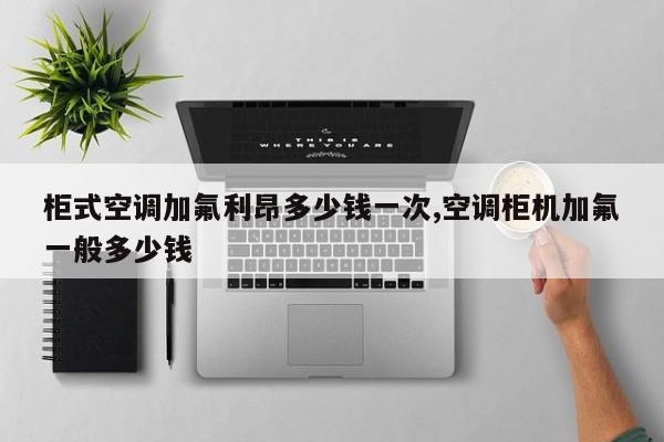 柜式空调加氟利昂多少钱一次,空调柜机加氟一般多少钱