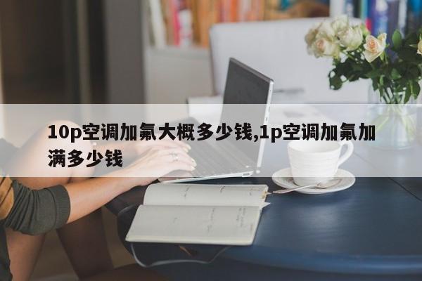 10p空调加氟大概多少钱,1p空调加氟加满多少钱