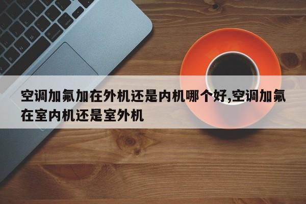 空调加氟加在外机还是内机哪个好,空调加氟在室内机还是室外机